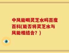中风能喝灵芝水吗百度百科(能否将灵芝水与风能相结合？)