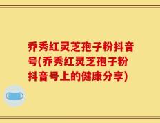 乔秀红灵芝孢子粉抖音号(乔秀红灵芝孢子粉抖音号上的健康分享)