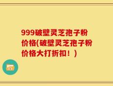 999破壁灵芝孢子粉价格(破壁灵芝孢子粉价格大打折扣！)