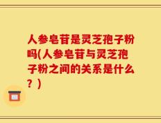 人参皂苷是灵芝孢子粉吗(人参皂苷与灵芝孢子粉之间的关系是什么？)