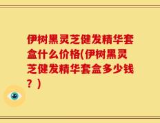伊树黑灵芝健发精华套盒什么价格(伊树黑灵芝健发精华套盒多少钱？)