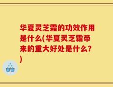 华夏灵芝霜的功效作用是什么(华夏灵芝霜带来的重大好处是什么？)