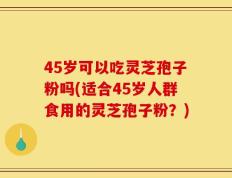45岁可以吃灵芝孢子粉吗(适合45岁人群食用的灵芝孢子粉？)
