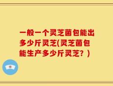 一般一个灵芝菌包能出多少斤灵芝(灵芝菌包能生产多少斤灵芝？)