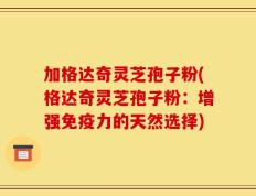 加格达奇灵芝孢子粉(格达奇灵芝孢子粉：增强免疫力的天然选择)