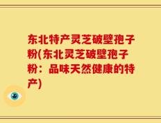 东北特产灵芝破壁孢子粉(东北灵芝破壁孢子粉：品味天然健康的特产)