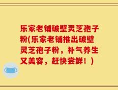 乐家老铺破壁灵芝孢子粉(乐家老铺推出破壁灵芝孢子粉，补气养生又美容，赶快尝鲜！)