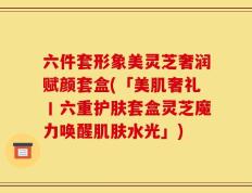 六件套形象美灵芝奢润赋颜套盒(「美肌奢礼丨六重护肤套盒灵芝魔力唤醒肌肤水光」)