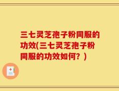 三七灵芝孢子粉同服的功效(三七灵芝孢子粉同服的功效如何？)