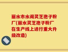 丽水市水阁灵芝孢子粉厂(丽水灵芝孢子粉厂在生产线上进行重大升级改造)