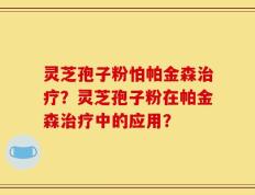 灵芝孢子粉怕帕金森治疗？灵芝孢子粉在帕金森治疗中的应用？