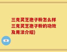 三克灵芝孢子粉怎么样三克灵芝孢子粉的功效及用法介绍)