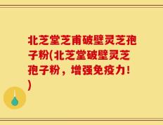 北芝堂芝甫破壁灵芝孢子粉(北芝堂破壁灵芝孢子粉，增强免疫力！)