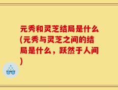元秀和灵芝结局是什么(元秀与灵芝之间的结局是什么，跃然于人间)
