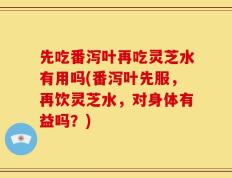 先吃番泻叶再吃灵芝水有用吗(番泻叶先服，再饮灵芝水，对身体有益吗？)