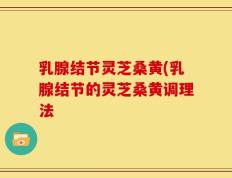 乳腺结节灵芝桑黄(乳腺结节的灵芝桑黄调理法
