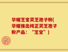 华耀芝宝灵芝孢子粉(华耀推出纯正灵芝孢子粉产品：“芝宝”)