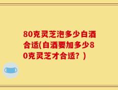 80克灵芝泡多少白酒合适(白酒要加多少80克灵芝才合适？)