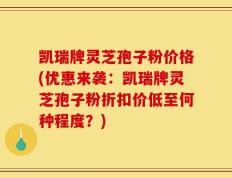 凯瑞牌灵芝孢子粉价格(优惠来袭：凯瑞牌灵芝孢子粉折扣价低至何种程度？)