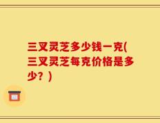 三叉灵芝多少钱一克(三叉灵芝每克价格是多少？)