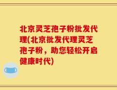 北京灵芝孢子粉批发代理(北京批发代理灵芝孢子粉，助您轻松开启健康时代)