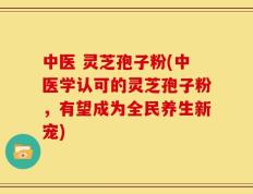 中医 灵芝孢子粉(中医学认可的灵芝孢子粉，有望成为全民养生新宠)