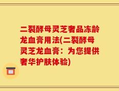 二裂酵母灵芝奢品冻龄龙血膏用法(二裂酵母灵芝龙血膏：为您提供奢华护肤体验)