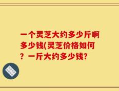 一个灵芝大约多少斤啊多少钱(灵芝价格如何？一斤大约多少钱？