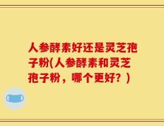 人参酵素好还是灵芝孢子粉(人参酵素和灵芝孢子粉，哪个更好？)