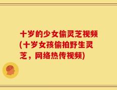 十岁的少女偷灵芝视频(十岁女孩偷拍野生灵芝，网络热传视频)