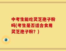 中考生能吃灵芝孢子粉吗(考生是否适合食用灵芝孢子粉？)