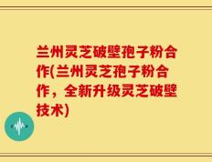 兰州灵芝破壁孢子粉合作(兰州灵芝孢子粉合作，全新升级灵芝破壁技术)