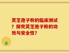 灵芝孢子粉的临床测试？探究灵芝孢子粉的功效与安全性？