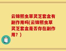 云锦熙虫草灵芝套盒有副作用吗(云锦熙虫草灵芝套盒是否存在副作用？)