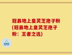 冠县地上皇灵芝孢子粉(冠县地上皇灵芝孢子粉：王者之选)