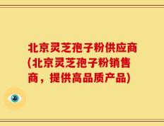 北京灵芝孢子粉供应商(北京灵芝孢子粉销售商，提供高品质产品)