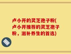 卢小开的灵芝孢子粉(卢小开推荐的灵芝孢子粉，滋补养生的首选)
