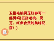 五指毛桃灵芝红参可一起煲吗(五指毛桃、灵芝、红参合煲的美味配搭！)