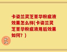 卡姿兰灵芝菁华粉底液效果怎么样(卡姿兰灵芝菁华粉底液用后效果如何？)