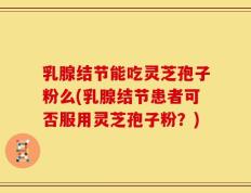 乳腺结节能吃灵芝孢子粉么(乳腺结节患者可否服用灵芝孢子粉？)