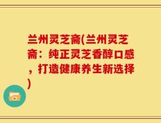 兰州灵芝斋(兰州灵芝斋：纯正灵芝香醇口感，打造健康养生新选择)