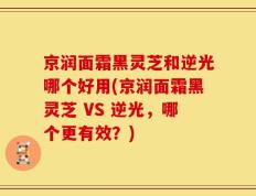 京润面霜黑灵芝和逆光哪个好用(京润面霜黑灵芝 VS 逆光，哪个更有效？)