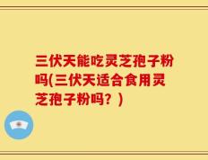 三伏天能吃灵芝孢子粉吗(三伏天适合食用灵芝孢子粉吗？)
