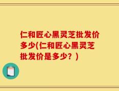 仁和匠心黑灵芝批发价多少(仁和匠心黑灵芝批发价是多少？)
