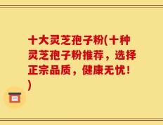 十大灵芝孢子粉(十种灵芝孢子粉推荐，选择正宗品质，健康无忧！)