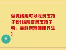 做完线雕可以吃灵芝孢子粉(线雕搭灵芝孢子粉，尝鲜新潮健康养生)