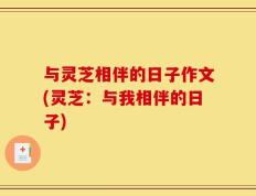 与灵芝相伴的日子作文(灵芝：与我相伴的日子)