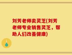 刘芳老师卖灵芝(刘芳老师专业销售灵芝，帮助人们改善健康)