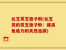 北芝灵芝孢子粉(北芝灵的灵芝孢子粉：提高免疫力的天然选择)