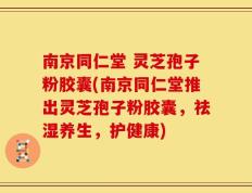 南京同仁堂 灵芝孢子粉胶囊(南京同仁堂推出灵芝孢子粉胶囊，祛湿养生，护健康)